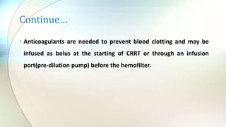 Continue…
• Anticoagulants are needed to prevent blood clotting and may be
infused as bolus at the starting of CRRT or through an infusion
port(pre-dilution pump) before the hemofilter.
 