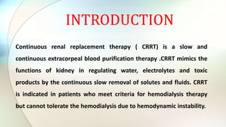 INTRODUCTION
Continuous renal replacement therapy ( CRRT) is a slow and
continuous extracorpeal blood purification therapy .CRRT mimics the
functions of kidney in regulating water, electrolytes and toxic
products by the continuous slow removal of solutes and fluids. CRRT
is indicated in patients who meet criteria for hemodialysis therapy
but cannot tolerate the hemodialysis due to hemodynamic instability.
 