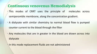 Continuous venovenus Hemodialysis
• This modes of CRRT uses the principle of molecules across
semiperamble membrane, along the concentration gradient.
• A dialysate with similar chemistry to normal blood flow is pumped
counter current to the blood through the filter
• Any molecules that are in greater in the blood are drawn across into
dialysate
• In this mode replacement fluids are not administered
 