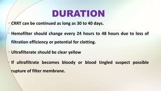 DURATION
• CRRT can be continued as long as 30 to 40 days.
• Hemofilter should change every 24 hours to 48 hours due to loss of
filtration efficiency or potential for clotting.
• Ultrafilterate should be clear yellow
• If ultrafiltrate becomes bloody or blood tingled suspect possible
rupture of filter membrane.
 
