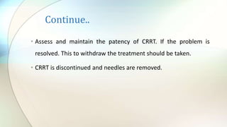 Continue..
• Assess and maintain the patency of CRRT. If the problem is
resolved. This to withdraw the treatment should be taken.
• CRRT is discontinued and needles are removed.
 