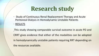 Research study
• Study of Continuous Renal Replacement Therapy and Acute
Peritoneal Dialysis in Hemodynamic Unstable Patients
• RESULTS
This study showing comparable survival outcome in acute PD and
CRRT gives evidence that either of the modalities can be adopted
in hemodynamically unstable patients requiring RRT depending on
the resources available.
 
