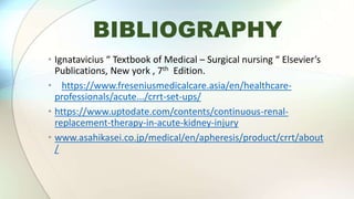 BIBLIOGRAPHY
• Ignatavicius “ Textbook of Medical – Surgical nursing “ Elsevier’s
Publications, New york , 7th Edition.
• https://www.freseniusmedicalcare.asia/en/healthcare-
professionals/acute.../crrt-set-ups/
• https://www.uptodate.com/contents/continuous-renal-
replacement-therapy-in-acute-kidney-injury
• www.asahikasei.co.jp/medical/en/apheresis/product/crrt/about
/
 