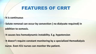 FEATURES OF CRRT
It is continuous
Solute removal can occur by convection ( no dialysate required) in
addition to osmosis.
It causes less hemodynamic instability. E.g. hypotension
It doesn’t require constant monitoring by a specialized Hemodialysis
nurse. Even ICU nurses can monitor the patient.
 