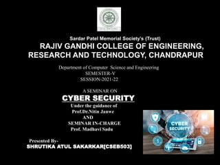 Sardar Patel Memorial Society’s (Trust)
RAJIV GANDHI COLLEGE OF ENGINEERING,
RESEARCH AND TECHNOLOGY, CHANDRAPUR
Department of Computer Science and Engineering
SEMESTER-V
SESSION-2021-22
A SEMINAR ON
CYBER SECURITY
Under the guidance of
Prof.Dr.Nitin Janwe
AND
SEMINAR IN-CHARGE
Prof. Madhavi Sadu
Presented By-
SHRUTIKA ATUL SAKARKAR[CSEB503]
 
