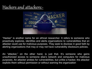 Hackers and attackers:-
“Hacker” is another name for an ethical researcher. It refers to someone who
proactively explores, identifies and alerts organizations to vulnerabilities that an
attacker could use for malicious purposes. They seek to disclose in good faith by
alerting organizations that may or may not have vulnerability disclosure policies.
An “attacker,” on the other hand, is just that. It’s someone who gains
unauthorized access to someone else’s network and computers for malicious
purposes. An attacker probes for vulnerabilities, but unlike a hacker, the attacker
exploits them without permission or without warning the organization
 