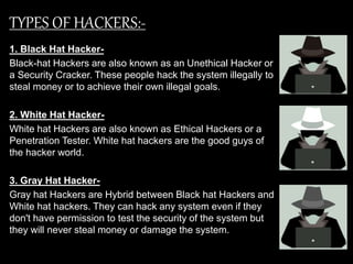 TYPES OF HACKERS:-
1. Black Hat Hacker-
Black-hat Hackers are also known as an Unethical Hacker or
a Security Cracker. These people hack the system illegally to
steal money or to achieve their own illegal goals.
2. White Hat Hacker-
White hat Hackers are also known as Ethical Hackers or a
Penetration Tester. White hat hackers are the good guys of
the hacker world.
3. Gray Hat Hacker-
Gray hat Hackers are Hybrid between Black hat Hackers and
White hat hackers. They can hack any system even if they
don't have permission to test the security of the system but
they will never steal money or damage the system.
 