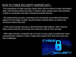 WHY IS CYBER SECURITY IMPORTANT:-
-The importance of cyber security comes down with the desire to keep information,
data, and devices private and safe. In today’s world, people store vast quantities
of data on computers and other internet-connected devices.
- By implementing security, businesses and individuals can protect themselves
against the full range of cyber security threats outlined below, as well as the
numerous others that exist.
-In the case of public services or governmental organizations, cyber security
helps ensure that the community can continue to rely on their services.
-With cyber security, companies do not have to worry about unauthorized users
accessing their network or data. It helps them protect both their end users and
their employees.
 