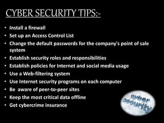 CYBER SECURITY TIPS:-
• Install a firewall
• Set up an Access Control List
• Change the default passwords for the company's point of sale
system
• Establish security roles and responsibilities
• Establish policies for Internet and social media usage
• Use a Web-filtering system
• Use Internet security programs on each computer
• Be aware of peer-to-peer sites
• Keep the most critical data offline
• Get cybercrime insurance
 