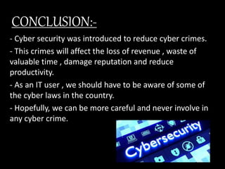 CONCLUSION:-
- Cyber security was introduced to reduce cyber crimes.
- This crimes will affect the loss of revenue , waste of
valuable time , damage reputation and reduce
productivity.
- As an IT user , we should have to be aware of some of
the cyber laws in the country.
- Hopefully, we can be more careful and never involve in
any cyber crime.
 