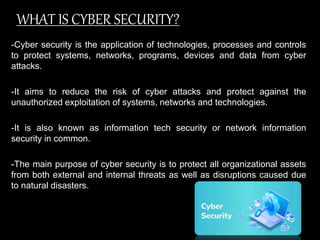 WHAT IS CYBER SECURITY?
-Cyber security is the application of technologies, processes and controls
to protect systems, networks, programs, devices and data from cyber
attacks.
-It aims to reduce the risk of cyber attacks and protect against the
unauthorized exploitation of systems, networks and technologies.
-It is also known as information tech security or network information
security in common.
-The main purpose of cyber security is to protect all organizational assets
from both external and internal threats as well as disruptions caused due
to natural disasters.
 