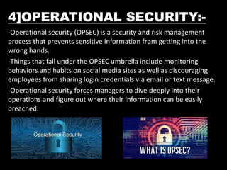 4]OPERATIONAL SECURITY:-
-Operational security (OPSEC) is a security and risk management
process that prevents sensitive information from getting into the
wrong hands.
-Things that fall under the OPSEC umbrella include monitoring
behaviors and habits on social media sites as well as discouraging
employees from sharing login credentials via email or text message.
-Operational security forces managers to dive deeply into their
operations and figure out where their information can be easily
breached.
 