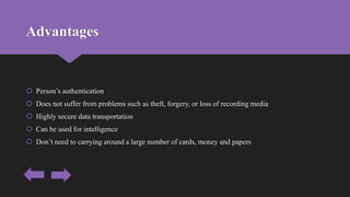 Advantages
 Person’s authentication
 Does not suffer from problems such as theft, forgery, or loss of recording media
 Highly secure data transportation
 Can be used for intelligence
 Don’t need to carrying around a large number of cards, money and papers
 