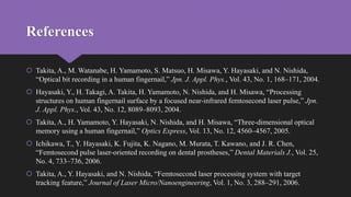 References
 Takita, A., M. Watanabe, H. Yamamoto, S. Matsuo, H. Misawa, Y. Hayasaki, and N. Nishida,
“Optical bit recording in a human fingernail,” Jpn. J. Appl. Phys., Vol. 43, No. 1, 168–171, 2004.
 Hayasaki, Y., H. Takagi, A. Takita, H. Yamamoto, N. Nishida, and H. Misawa, “Processing
structures on human fingernail surface by a focused near-infrared femtosecond laser pulse,” Jpn.
J. Appl. Phys., Vol. 43, No. 12, 8089–8093, 2004.
 Takita, A., H. Yamamoto, Y. Hayasaki, N. Nishida, and H. Misawa, “Three-dimensional optical
memory using a human fingernail,” Optics Express, Vol. 13, No. 12, 4560–4567, 2005.
 Ichikawa, T., Y. Hayasaki, K. Fujita, K. Nagano, M. Murata, T. Kawano, and J. R. Chen,
“Femtosecond pulse laser-oriented recording on dental prostheses,” Dental Materials J., Vol. 25,
No. 4, 733–736, 2006.
 Takita, A., Y. Hayasaki, and N. Nishida, “Femtosecond laser processing system with target
tracking feature,” Journal of Laser Micro/Nanoengineering, Vol. 1, No. 3, 288–291, 2006.
 