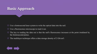 Basic Approach
 Use a femtosecond laser system to write the optical data into the nail.
 Use a fluorescence microscope to read it out.
 The key to reading the data out is that the nail's fluorescence increases at the point irradiated by
the femtosecond pulses.
 The multilayer technique offers a data storage density of 2 Gb/cm3.
 