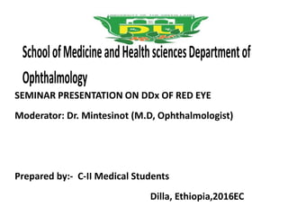 SchoolofMedicineandHealthsciencesDepartmentof
Ophthalmology
SEMINAR PRESENTATION ON DDx OF RED EYE
Moderator: Dr. Mintesinot (M.D, Ophthalmologist)
Prepared by:- C-II Medical Students
Dilla, Ethiopia,2016EC
 