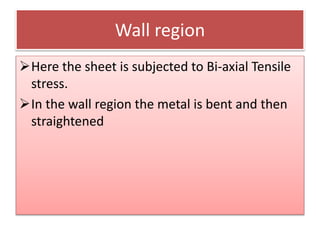 Wall region
Here the sheet is subjected to Bi-axial Tensile
stress.
In the wall region the metal is bent and then
straightened
 