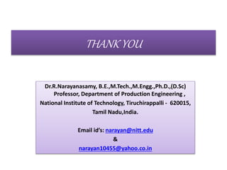 THANK YOU
Dr.R.Narayanasamy, B.E.,M.Tech.,M.Engg.,Ph.D.,(D.Sc)
Professor, Department of Production Engineering ,
National Institute of Technology, Tiruchirappalli - 620015,
Tamil Nadu,India.
Email id’s: narayan@nitt.edu
&
narayan10455@yahoo.co.in
 