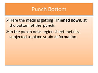 Punch Bottom
Here the metal is getting Thinned down, at
the bottom of the punch.
In the punch nose region sheet metal is
subjected to plane strain deformation.
 