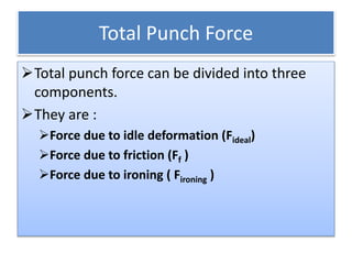 Total Punch Force
Total punch force can be divided into three
components.
They are :
Force due to idle deformation (Fideal)
Force due to friction (Ff )
Force due to ironing ( Fironing )
 