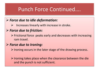 Punch Force Continued….
 Force due to idle deformation:
 Increases linearly with increase in stroke.
 Force due to friction:
Frictional force peaks early and decreases with increasing
ram travel.
 Force due to Ironing:
Ironing occurs in the later stage of the drawing process.
Ironing takes place when the clearance between the die
and the punch is not sufficient.
 
