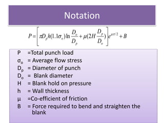 Notation
P =Total punch load
σo = Average flow stress
Dp = Diameter of punch
Do = Blank diameter
H = Blank hold on pressure
h = Wall thickness
μ =Co-efficient of friction
B = Force required to bend and straighten the
blank
Be
D
D
H
D
D
hDP
o
p
p
o
op 








 2/
)2(ln)1.1( 

 