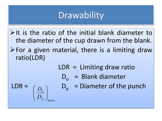 Drawability
It is the ratio of the initial blank diameter to
the diameter of the cup drawn from the blank.
For a given material, there is a limiting draw
ratio(LDR)
LDR = Limiting draw ratio
Do = Blank diameter
LDR = Dp = Diameter of the punch
max








p
o
D
D
 