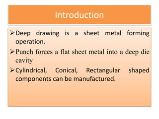 Introduction
Deep drawing is a sheet metal forming
operation.
Punch forces a flat sheet metal into a deep die
cavity
Cylindrical, Conical, Rectangular shaped
components can be manufactured.
 