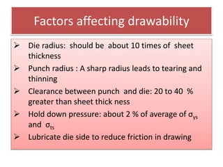 Factors affecting drawability
 Die radius: should be about 10 times of sheet
thickness
 Punch radius : A sharp radius leads to tearing and
thinning
 Clearance between punch and die: 20 to 40 %
greater than sheet thick ness
 Hold down pressure: about 2 % of average of σys
and σts
 Lubricate die side to reduce friction in drawing
 