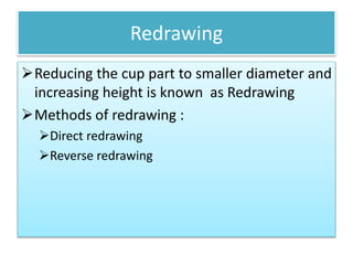 Redrawing
Reducing the cup part to smaller diameter and
increasing height is known as Redrawing
Methods of redrawing :
Direct redrawing
Reverse redrawing
 