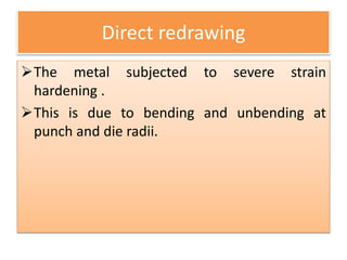Direct redrawing
The metal subjected to severe strain
hardening .
This is due to bending and unbending at
punch and die radii.
 