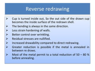 Reverse redrawing
 Cup is turned inside out, So the out side of the drawn cup
becomes the inside surface of the redrawn shell.
 The bending is always in the same direction.
 Less strain hardening of walls.
 Better control over wrinkling.
 Residual stresses are nullified.
 Increased drawability compared to direct redrawing.
 Greater reduction is possible if the metal is annealed in
between re draws.
 Most of the metal permit to a total reduction of 50 – 80 %
before annealing.
 