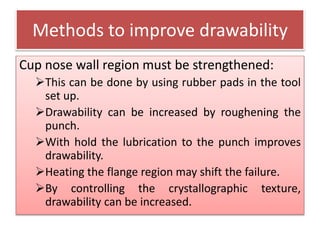 Methods to improve drawability
Cup nose wall region must be strengthened:
This can be done by using rubber pads in the tool
set up.
Drawability can be increased by roughening the
punch.
With hold the lubrication to the punch improves
drawability.
Heating the flange region may shift the failure.
By controlling the crystallographic texture,
drawability can be increased.
 