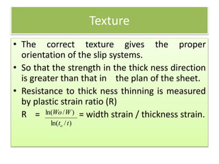 Texture
• The correct texture gives the proper
orientation of the slip systems.
• So that the strength in the thick ness direction
is greater than that in the plan of the sheet.
• Resistance to thick ness thinning is measured
by plastic strain ratio (R)
R = = width strain / thickness strain.
)/ln(
)/ln(
tt
WWo
o
 