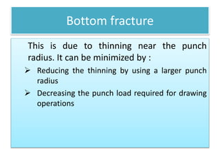 Bottom fracture
This is due to thinning near the punch
radius. It can be minimized by :
 Reducing the thinning by using a larger punch
radius
 Decreasing the punch load required for drawing
operations
 