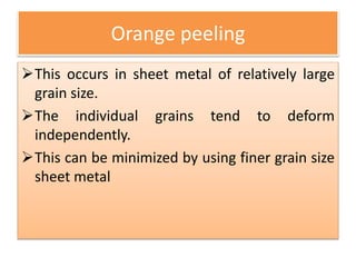 Orange peeling
This occurs in sheet metal of relatively large
grain size.
The individual grains tend to deform
independently.
This can be minimized by using finer grain size
sheet metal
 