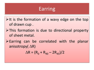 Earring
It is the formation of a wavy edge on the top
of drawn cup .
This formation is due to directional property
of sheet metal.
Earring can be correlated with the planar
anisotropy( R)
R = (R0 + R90 – 2R45)/2
 