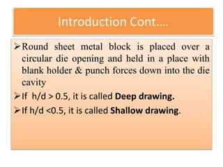 Round sheet metal block is placed over a
circular die opening and held in a place with
blank holder & punch forces down into the die
cavity
If h/d > 0.5, it is called Deep drawing.
If h/d <0.5, it is called Shallow drawing.
Introduction Cont….
 