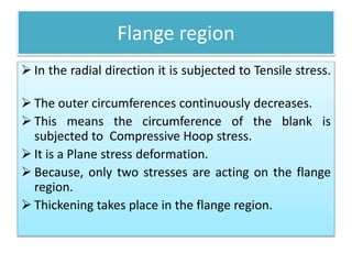 Flange region
 In the radial direction it is subjected to Tensile stress.
 The outer circumferences continuously decreases.
 This means the circumference of the blank is
subjected to Compressive Hoop stress.
 It is a Plane stress deformation.
 Because, only two stresses are acting on the flange
region.
 Thickening takes place in the flange region.
 