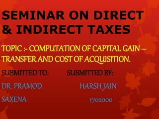 SEMINAR ON DIRECT
& INDIRECT TAXES
TOPIC :- COMPUTATION OF CAPITAL GAIN –
TRANSFER AND COST OF ACQUISITION.
SUBMITTED TO: SUBMITTED BY:
DR. PRAMOD HARSH JAIN
SAXENA 1702000
 