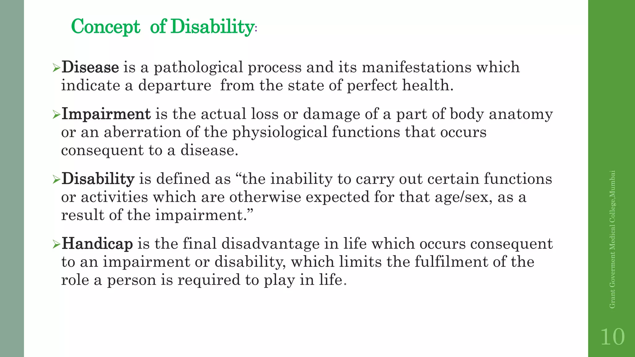 Concept of Disability:
Disease is a pathological process and its manifestations which
indicate a departure from the state of perfect health.
Impairment is the actual loss or damage of a part of body anatomy
or an aberration of the physiological functions that occurs
consequent to a disease.
Disability is defined as “the inability to carry out certain functions
or activities which are otherwise expected for that age/sex, as a
result of the impairment.”
Handicap is the final disadvantage in life which occurs consequent
to an impairment or disability, which limits the fulfilment of the
role a person is required to play in life.
GrantGovermentMedicalCollege,Mumbai
10
 