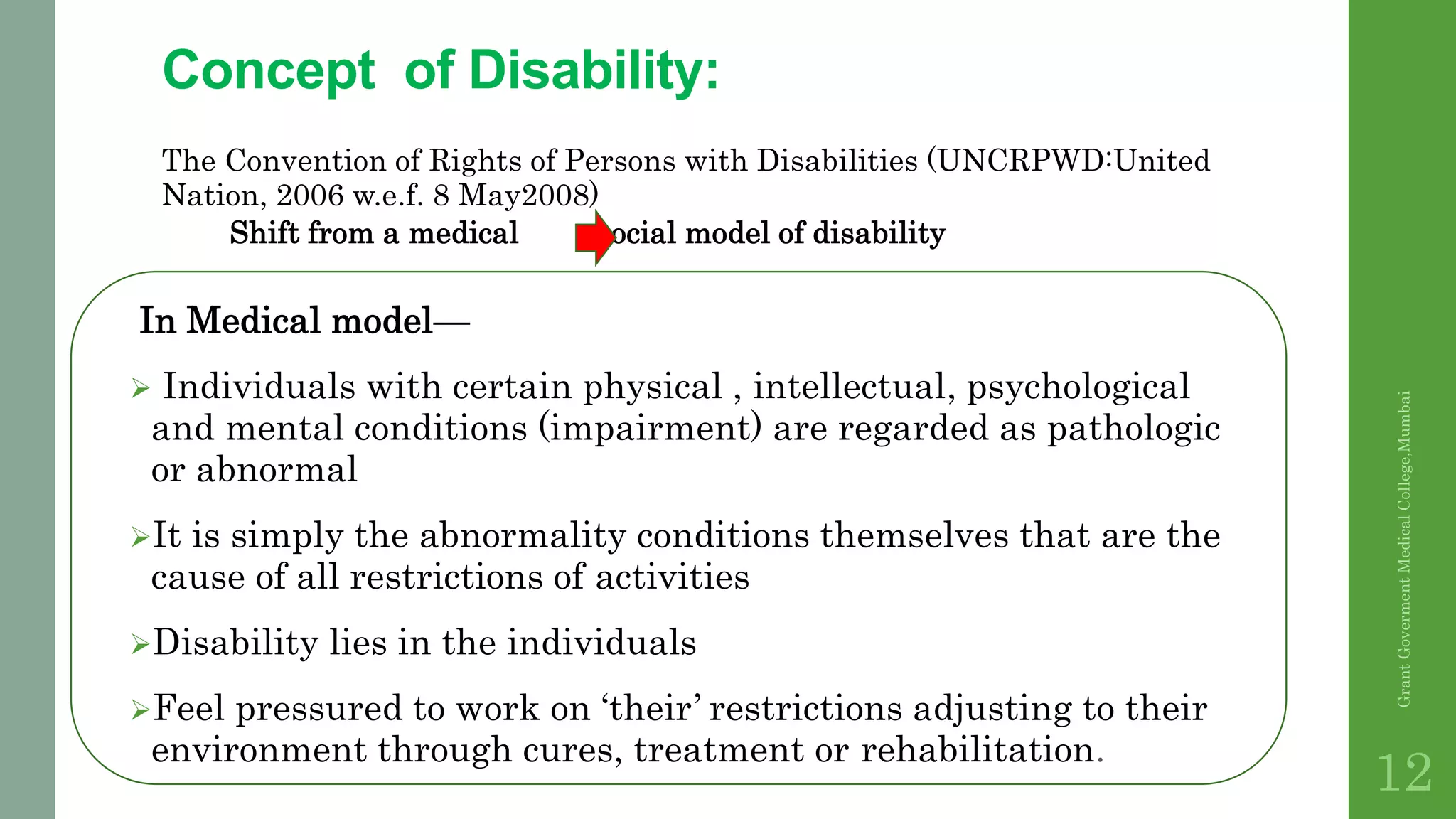 Concept of Disability:
The Convention of Rights of Persons with Disabilities (UNCRPWD:United
Nation, 2006 w.e.f. 8 May2008)
Shift from a medical social model of disability
In Medical model—
 Individuals with certain physical , intellectual, psychological
and mental conditions (impairment) are regarded as pathologic
or abnormal
It is simply the abnormality conditions themselves that are the
cause of all restrictions of activities
Disability lies in the individuals
Feel pressured to work on ‘their’ restrictions adjusting to their
environment through cures, treatment or rehabilitation.
GrantGovermentMedicalCollege,Mumbai
12
 