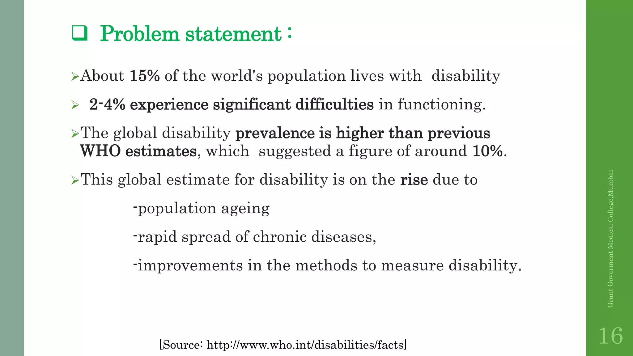  Problem statement :
About 15% of the world's population lives with disability
 2-4% experience significant difficulties in functioning.
The global disability prevalence is higher than previous
WHO estimates, which suggested a figure of around 10%.
This global estimate for disability is on the rise due to
-population ageing
-rapid spread of chronic diseases,
-improvements in the methods to measure disability.
GrantGovermentMedicalCollege,Mumbai
16[Source: http://www.who.int/disabilities/facts]
 