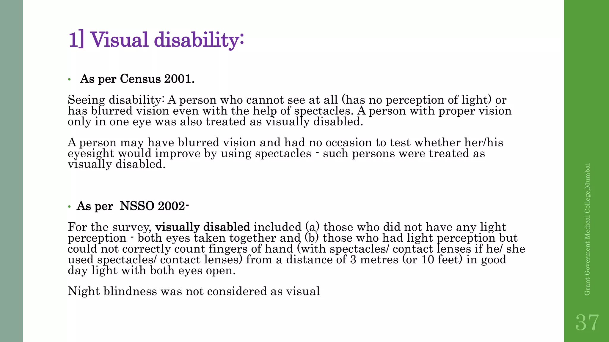 1] Visual disability:
• As per Census 2001.
Seeing disability: A person who cannot see at all (has no perception of light) or
has blurred vision even with the help of spectacles. A person with proper vision
only in one eye was also treated as visually disabled.
A person may have blurred vision and had no occasion to test whether her/his
eyesight would improve by using spectacles - such persons were treated as
visually disabled.
• As per NSSO 2002-
For the survey, visually disabled included (a) those who did not have any light
perception - both eyes taken together and (b) those who had light perception but
could not correctly count fingers of hand (with spectacles/ contact lenses if he/ she
used spectacles/ contact lenses) from a distance of 3 metres (or 10 feet) in good
day light with both eyes open.
Night blindness was not considered as visual
GrantGovermentMedicalCollege,Mumbai
37
 