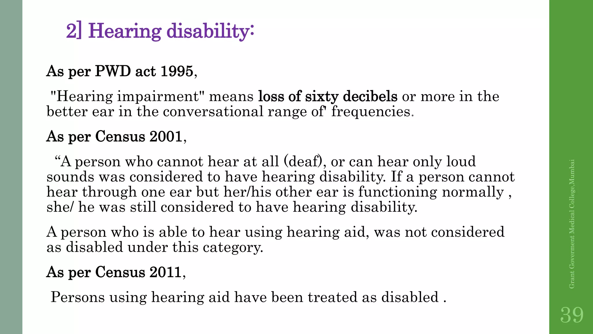2] Hearing disability:
As per PWD act 1995,
"Hearing impairment" means loss of sixty decibels or more in the
better ear in the conversational range of' frequencies.
As per Census 2001,
“A person who cannot hear at all (deaf), or can hear only loud
sounds was considered to have hearing disability. If a person cannot
hear through one ear but her/his other ear is functioning normally ,
she/ he was still considered to have hearing disability.
A person who is able to hear using hearing aid, was not considered
as disabled under this category.
As per Census 2011,
Persons using hearing aid have been treated as disabled .
GrantGovermentMedicalCollege,Mumbai
39
 