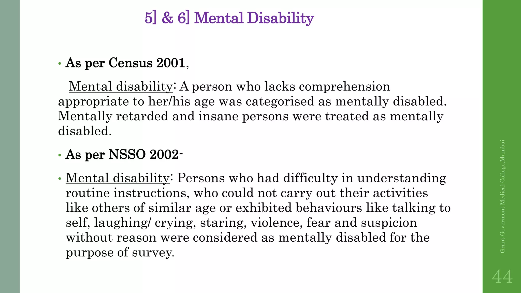 5] & 6] Mental Disability
• As per Census 2001,
Mental disability: A person who lacks comprehension
appropriate to her/his age was categorised as mentally disabled.
Mentally retarded and insane persons were treated as mentally
disabled.
• As per NSSO 2002-
• Mental disability: Persons who had difficulty in understanding
routine instructions, who could not carry out their activities
like others of similar age or exhibited behaviours like talking to
self, laughing/ crying, staring, violence, fear and suspicion
without reason were considered as mentally disabled for the
purpose of survey.
GrantGovermentMedicalCollege,Mumbai
44
 