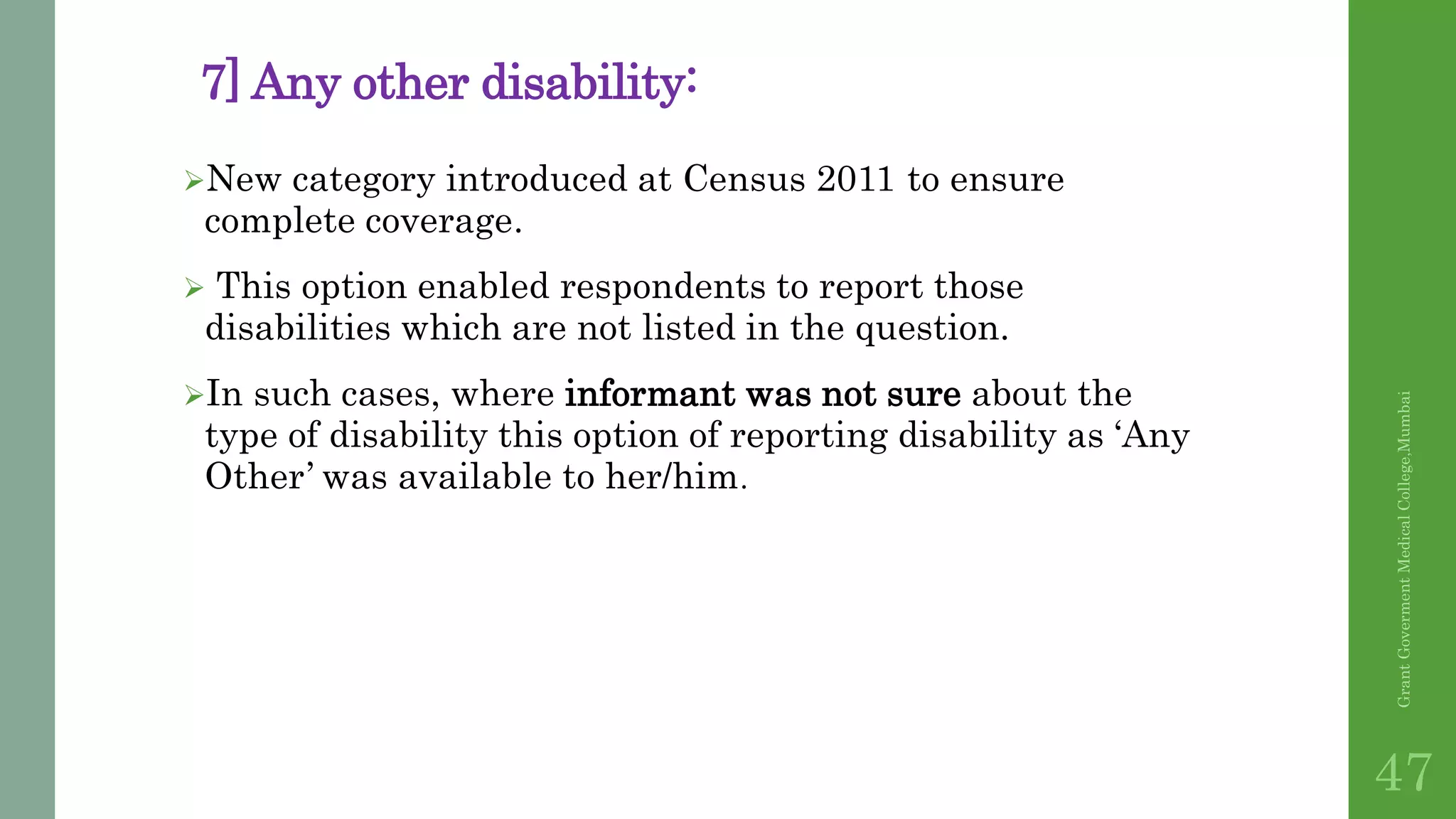 7] Any other disability:
New category introduced at Census 2011 to ensure
complete coverage.
 This option enabled respondents to report those
disabilities which are not listed in the question.
In such cases, where informant was not sure about the
type of disability this option of reporting disability as ‘Any
Other’ was available to her/him.
GrantGovermentMedicalCollege,Mumbai
47
 