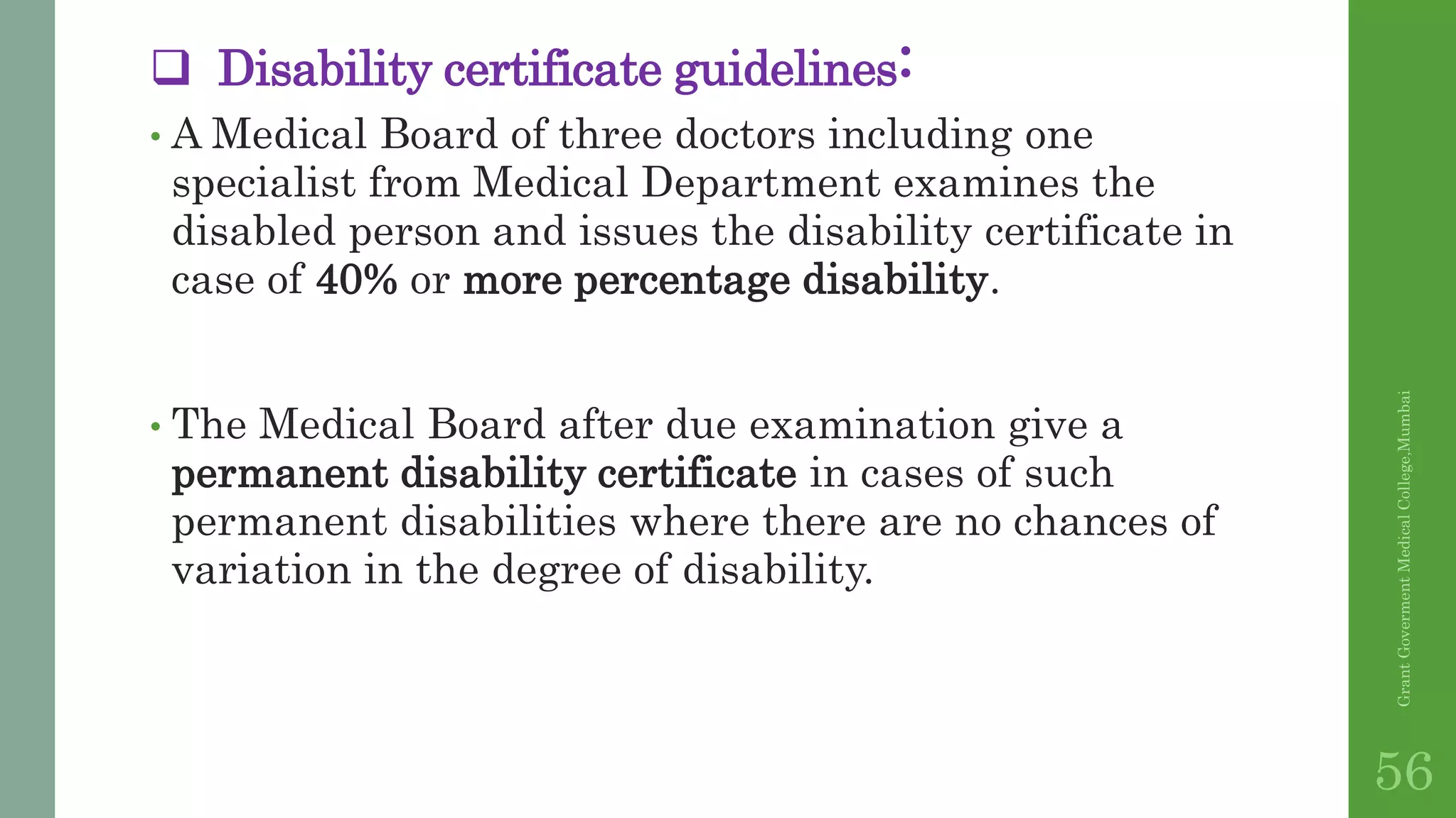  Disability certificate guidelines:
• A Medical Board of three doctors including one
specialist from Medical Department examines the
disabled person and issues the disability certificate in
case of 40% or more percentage disability.
• The Medical Board after due examination give a
permanent disability certificate in cases of such
permanent disabilities where there are no chances of
variation in the degree of disability.
GrantGovermentMedicalCollege,Mumbai
56
 