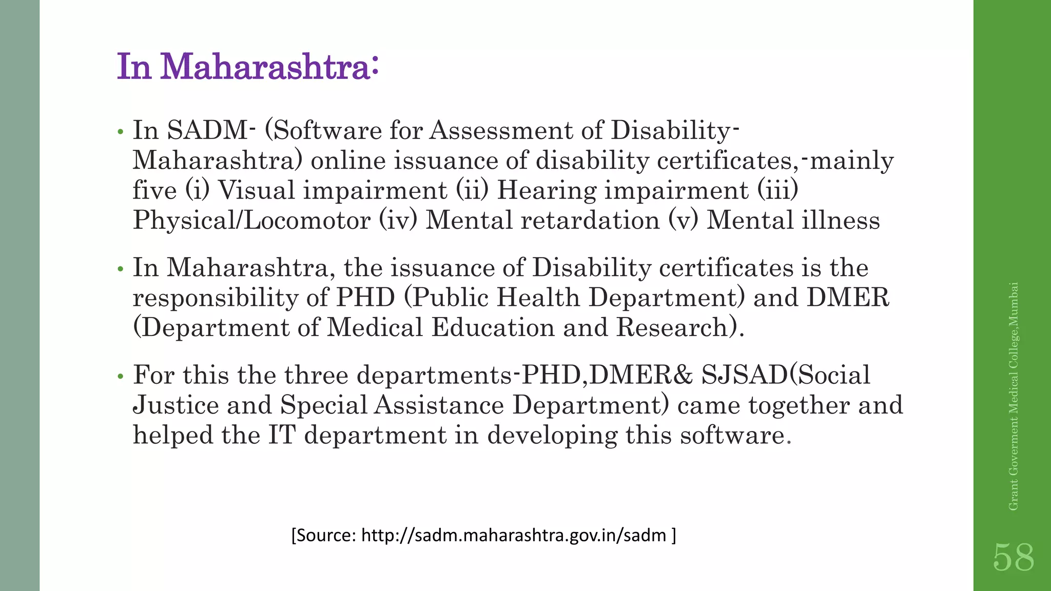 In Maharashtra:
• In SADM- (Software for Assessment of Disability-
Maharashtra) online issuance of disability certificates,-mainly
five (i) Visual impairment (ii) Hearing impairment (iii)
Physical/Locomotor (iv) Mental retardation (v) Mental illness
• In Maharashtra, the issuance of Disability certificates is the
responsibility of PHD (Public Health Department) and DMER
(Department of Medical Education and Research).
• For this the three departments-PHD,DMER& SJSAD(Social
Justice and Special Assistance Department) came together and
helped the IT department in developing this software.
GrantGovermentMedicalCollege,Mumbai
58
[Source: http://sadm.maharashtra.gov.in/sadm ]
 