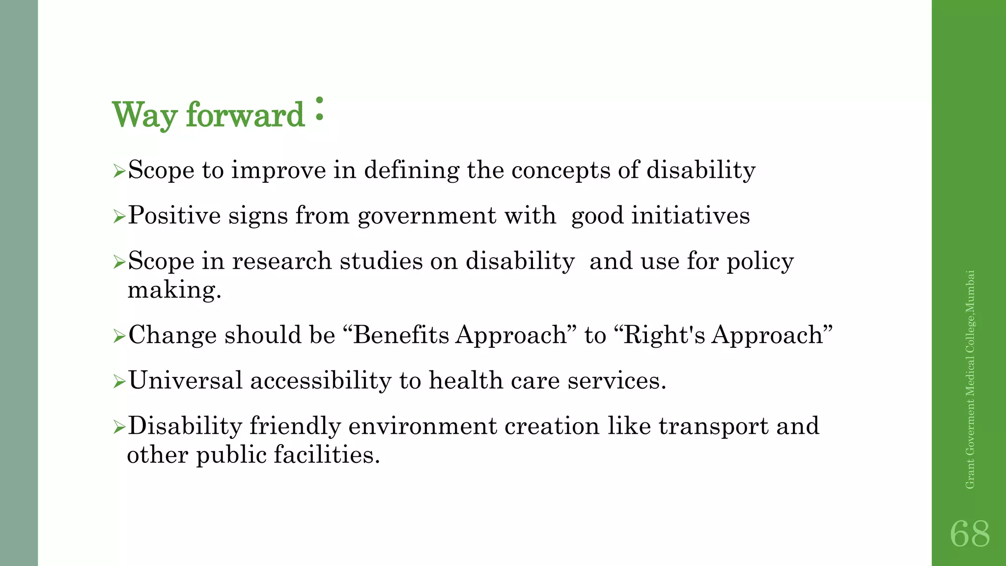 Way forward :
Scope to improve in defining the concepts of disability
Positive signs from government with good initiatives
Scope in research studies on disability and use for policy
making.
Change should be “Benefits Approach” to “Right's Approach”
Universal accessibility to health care services.
Disability friendly environment creation like transport and
other public facilities.
GrantGovermentMedicalCollege,Mumbai
68
 